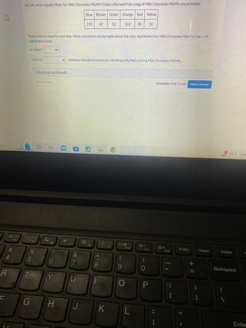 ch
R
C
X
$
4
Are all colors equally likely for Milk Chocolate M&M's? Data collected from a bag of Milk Chocolate M&M's are provided.
Blue Brown Green Orange Red Yellow
110 47 52 103 58 50
Report the p-value for your test. What conclusion can be made about the color distribution for Milk Chocolate M&M's? Use a 5%
significance level.
p-value d
с
There is
%
T
F5
5
G
eTextbook and Media
Save for Later
O
!!!
F6
6
V
Y
41
+
evidence that the six colors are not all equally likely among Milk Chocolate M&M's.
F7
(P
87
&
U
H J
F8
3'
*
8
K
F9
09
F10
9
L
201
F11
)
0
I in
Attempts: 0 of 1 used
F12
Ti
{
[
PrtSc
11
Submit Answer
+ 11
}
1
Insert
55°F Clea
Delete
Backspace
1
Enter
