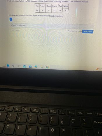 S
Are all colors equally likely for Milk Chocolate M&M's? Data collected from a bag of Milk Chocolate M&M's are provided.
Blue Brown Green Orange Red Yellow
C
T
Calculate the chi-square test statistic. Report your answer with three decimal places.
eTextbook and Media
F5
Save for Later
%
O
i
F6
6
Y
(
F7
(e
&
7
110
U
2
F8
*
47
8
8
52 103 58 50
O
F9
09
(
9
F10
*-
F11
10
)
P
Attempts: 0 of 1 used
☀+
F12
||
PrtSc
Submit Answer
+ 11
Insert
55%
Delete
Backspa