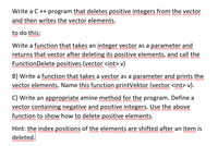 Write a C ++ program that deletes positive integers from the vector
and then writes the vector elements.
in
to do this;
Write a function that takes an integer vector as a parameter and
returns that vector after deleting its positive elements, and call the
FunctionDelete positives (vector <int> v)
umw m
B) Write a function that takes a vector as a parameter and prints the
vector elements. Name this function printVektor (vector <int> v).
mw m m
C) Write an appropriate amine method for the program. Define a
vector containing negative and positive integers. Use the above
function to show how to delete positive elements.
Hint: the index positions of the elements are shifted after an item is
mw m w
w m v m w w mw m w
deleted.
