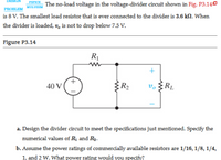 The no-load voltage in the voltage-divider circuit shown in Fig. P3.140
is 8 V. The smallest load resistor that is ever connected to the divider is 3.6 kN. When
MULTISIM
PROBLEM
the divider is loaded, v, is not to drop below 7.5 V.
Figure P3.14
R1
40 V
R2
v. §RL
a. Design the divider circuit to meet the specifications just mentioned. Specify the
numerical values of Rị and Rg.
b. Assume the power ratings of commercially available resistors are 1/16, 1/8, 1/4,
1, and 2 W. What power rating would you specify?
