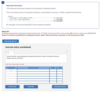 Required information
[The following information applies to the questions displayed below.]
The accounting records of Jamaican Importers, Incorporated, at January 1, 2024, included the following:
Assets:
Investment in IBM common shares
Less: Fair value adjustment
$ 1,445,000
(155,000)
No changes occurred during 2024 in the investment portfolio.
$ 1,290,000
Required:
1. Prepare appropriate adjusting entry(s) at December 31, 2024, assuming the fair value of the IBM common shares was $1,199,000.
Note: If no entry is required for a transaction/event, select "No journal entry required" in the first account field.
View transaction list
Journal entry worksheet
1
Record the fair value adjustment assuming the fair value of the IBM common
shares was $1,199,000.
Note: Enter debits before credits.
Transaction
1
General Journal
Debit
Credit
Record entry
Clear entry
View general journal