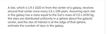 A star, which is 1.9 x 1020 m from the center of a galaxy, revolves
around that center once every 2.6 x 108 years. Assuming each star
in the galaxy has a mass equal to the Sun's mass of 2.0 x 1030 kg,
the stars are distributed uniformly in a sphere about the galactic
center, and the star of interest is at the edge of that sphere,
estimate the number of stars in the galaxy.