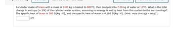 A cylinder made of brass with a mass of 0.80 kg is heated to 800°C, then dropped into 7.00 kg of water at 10°C. What is the total
change in entropy (in J/K) of the cylinder-water system, assuming no energy is lost by heat from this system to the surroundings?
The specific heat of brass is 380 3/(kg K), and the specific heat of water is 4,186 J/(kg K). (Hint: note that dQ = mcdT.)
+
J/K
