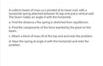 A uniform beam of mass m is pivoted at its lower end, with a
horizontal spring attached between its top end and a vertical wall.
The beam makes an angle with the horizontal.
a. Find the distance d the spring is stretched from equilibrium.
b. Find the components of the force exerted by the pivot on the
beam.
c. Attach a block of mass M at the top end and redo the problem.
d. Have the spring at angle with the horizontal and redo the
problem.