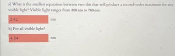 a) What is the smallest separation between two slits that will produce a second-order maximum for any
visible light? Visible light ranges from 380 nm to 760 nm.
2.42
b) For all visible light?
4.84
nm
nm