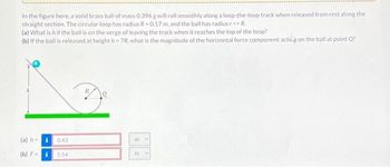 In the figure here, a solid brass ball of mass 0.396 g will roll smoothly along a loop-the-loop track when released from rest along the
straight section. The circular loop has radius R-0.17 m, and the ball has radius r << R.
(a) What is h if the ball is on the verge of leaving the track when it reaches the top of the loop?
(b) If the ball is released at height h=7R, what is the magnitude of the horizontal force component acting on the ball at point Q?
(a) h-i 0.43
(b) F=
i
5.54
m
V
NM