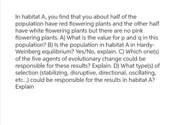 In habitat A, you find that you about half of the
population have red flowering plants and the other half
have white flowering plants but there are no pink
flowering plants. A) What is the value for p and q in this
population? B) Is the population in habitat A in Hardy-
Weinberg equilibrium? Yes/No, explain. C) Which one(s)
of the five agents of evolutionary change could be
responsible for these results? Explain. D) What type(s) of
selection (stabilizing, disruptive, directional, oscillating,
etc...) could be responsible for the results in habitat A?
Explain