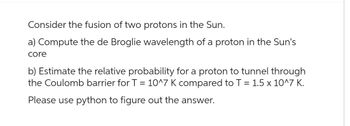 Consider the fusion of two protons in the Sun.
a) Compute the de Broglie wavelength of a proton in the Sun's
core
b) Estimate the relative probability for a proton to tunnel through
the Coulomb barrier for T = 10^7 K compared to T = 1.5 x 10^7 K.
Please use python to figure out the answer.