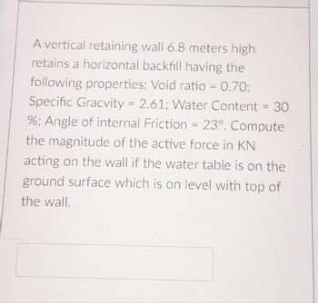 A vertical retaining wall 6.8 meters high
retains a horizontal backfill having the
following properties: Void ratio = 0.70;
Specific Gracvity = 2.61; Water Content = 30
%; Angle of internal Friction = 23°. Compute
the magnitude of the active force in KN
acting on the wall if the water table is on the
ground surface which is on level with top of
the wall.