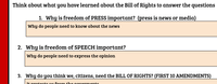 Think about what you have learned about the Bill of Rights to answer the questions
1. Why is freedom of PRESS important? (press is news or media)
Why do people need to know about the news
2. Why is freedom of SPEECH important?
Why do people need to express the opinion
3. Why do you think we, citizens, need the BlILL OF RIGHTS? (FIRST 10 AMENDMENTS)
It protects us frrom the goverments
