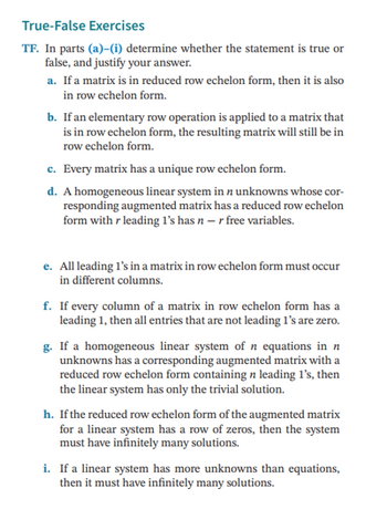 True-False Exercises
TF. In parts (a)-(i) determine whether the statement is true or
false, and justify your answer.
a. If a matrix is in reduced row echelon form, then it is also
in row echelon form.
b. If an elementary row operation is applied to a matrix that
is in row echelon form, the resulting matrix will still be in
row echelon form.
c. Every matrix has a unique row echelon form.
d. A homogeneous linear system in n unknowns whose cor-
responding augmented matrix has a reduced row echelon
form with r leading 1's has n - r free variables.
e. All leading 1's in a matrix in row echelon form must occur
in different columns.
f. If every column of a matrix in row echelon form has a
leading 1, then all entries that are not leading 1's are zero.
g. If a homogeneous linear system of n equations in n
unknowns has a corresponding augmented matrix with a
reduced row echelon form containing n leading 1's, then
the linear system has only the trivial solution.
h. If the reduced row echelon form of the augmented matrix
for a linear system has a row of zeros, then the system
must have infinitely many solutions.
i. If a linear system has more unknowns than equations,
then it must have infinitely many solutions.