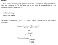 Question:
A device contains two bearings is to operate at 300 rev/min, 8 hours per day, 5 days per week for 5
years with a reliability of 0.99. The design load is 2024 N and an application factor of 1.2 is
appropriate. Find the catalog rating C10
a) For ball bearings
b) For roller bearings
The Weibull parameters are x, = 0.02, (8 – x,) = 4.439, and b = 1.483. Use SI units. Take the
relations as
Xp
11/a
FD
+ (8 – x,)(1 – R,)
and
Lon,60
Xp
LR
Where the subscripts
D: desired
R: rating
f. factor
