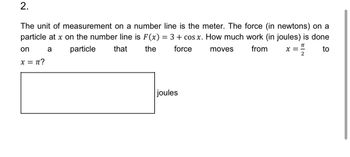 2.
The unit of measurement on a number line is the meter. The force (in newtons) on a
particle at x on the number line is F(x) = 3 + cos x. How much work (in joules) is done
on
a
x = π?
particle
that
the
force
moves
from
Π
x =
to
2
joules