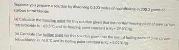 Suppose you prepare a solution by dissolving 0.100 moles of naphthalene in 200.0 grams of
carbon tetrachloride
(a) Calculate the freezing point for this solution given that the normal freezing point of pure carbon
tetrachloride is - 63.5°C and its freezing point constant is Kf = 29.8°C/m.
(b) Calculate the boiling point for this solution given that the normal boiling point of pure carbon
tetrachloride is 76.8°C and its boiling point constant is K₁= 5.02°C/m.