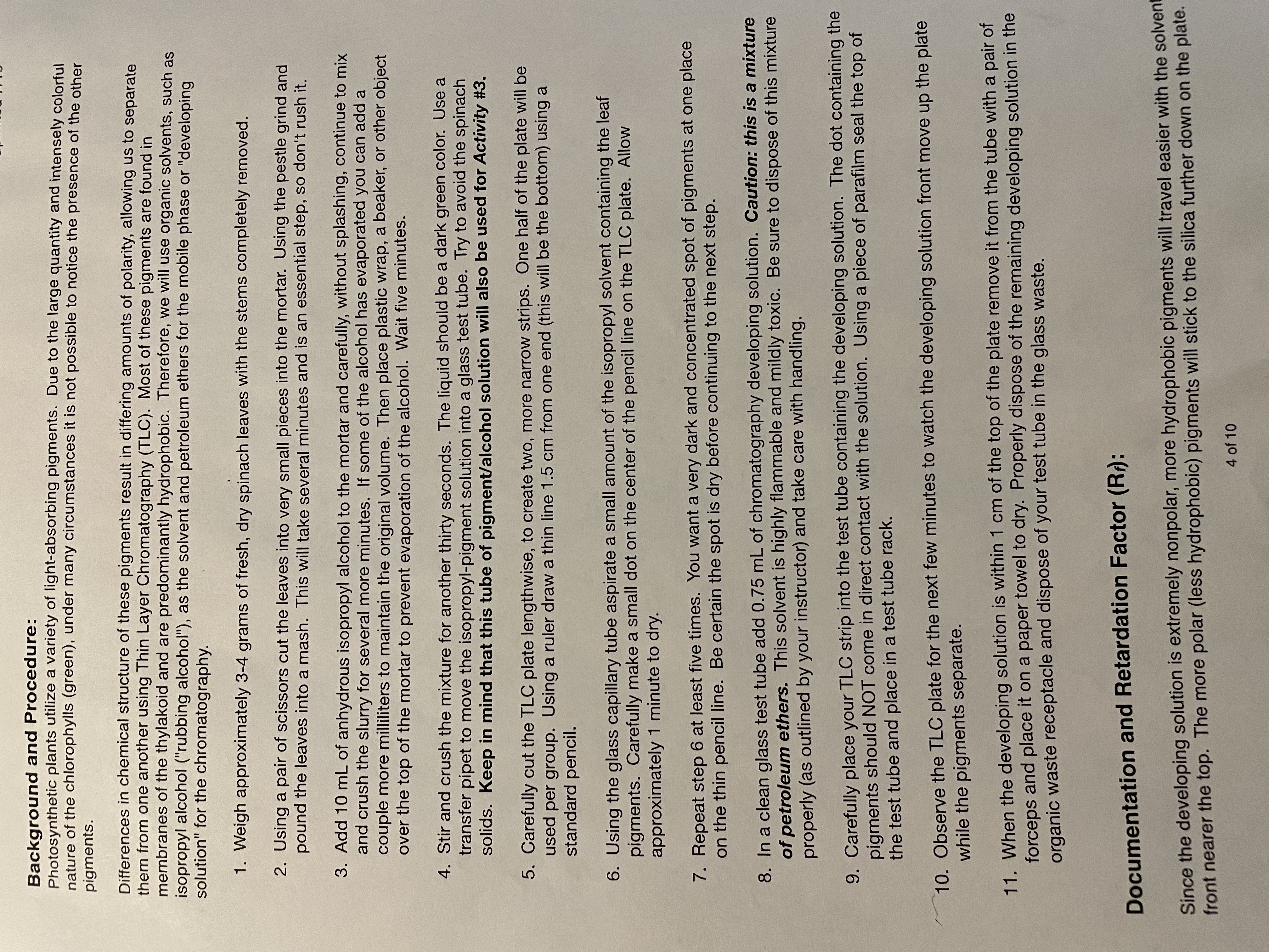 Background and Procedure:
Photosynthetic plants utilize a variety of light-absorbing pigments. Due to the large quantity and intensely colorful
nature of the chlorophylls (green), under many circumstances it is not possible to notice the presence of the other
pigments.
Differences in chemical structure of these pigments result in differing amounts of polarity, allowing us to separate
them from one another using Thin Layer Chromatography (TLC). Most of these pigments are found in
membranes of the thylakoid and are predominantly hydrophobic. Therefore, we will use organic solvents, such as
isopropyl alcohol ("rubbing alcohol"), as the solvent and petroleum ethers for the mobile phase or "developing
solution" for the chromatography.
1. Weigh approximately 3-4 grams of fresh, dry spinach leaves with the stems completely removed.
2. Using a pair of scissors cut the leaves into very small pieces into the mortar. Using the pestle grind and
pound the leaves into a mash. This will take several minutes and is an essential step, so don't rush it.
3. Add 10 mL of anhydrous isopropyl alcohol to the mortar and carefully, without splashing, continue to mix
and crush the slurry for several more minutes. If some of the alcohol has evaporated you can add a
couple more milliliters to maintain the original volume. Then place plastic wrap, a beaker, or other object
over the top of the mortar to prevent evaporation of the alcohol. Wait five minutes.
4. Stir and crush the mixture for another thirty seconds. The liquid should be a dark green color. Use a
transfer pipet to move the isopropyl-pigment solution into a glass test tube. Try to avoid the spinach
solids. Keep in mind that this tube of pigment/alcohol solution will also be used for Activity #3.
5. Carefully cut the TLC plate lengthwise, to create two, more narrow strips. One half of the plate will be
used per group. Using a ruler draw a thin line 1.5 cm from one end (this will be the bottom) using a
standard pencil.
6. Using the glass capillary tube aspirate a small amount of the isopropyl solvent containing the leaf
pigments. Carefully make a small dot on the center of the pencil line on the TLC plate. Allow
approximately 1 minute to dry.
7. Repeat step 6 at least five times. You want a very dark and concentrated spot of pigments at one place
on the thin pencil line. Be certain the spot is dry before continuing to the next step.
8. In a clean glass test tube add 0.75 mL of chromatography developing solution. Caution: this is a mixture
of petroleum ethers. This solvent is highly flammable and mildly toxic. Be sure to dispose of this mixture
properly (as outlined by your instructor) and take care with handling.
9. Carefully place your TLC strip into the test tube containing the developing solution. The dot containing the
of
pigments should NOT come in direct contact with the solution. Using a piece of parafilm seal the top
the test tube and place in a test tube rack.
10. Observe the TLC plate for the next few minutes to watch the developing solution front move up the plate
while the pigments separate.
11. When the developing solution is within 1 cm of the top of the plate remove it from the tube with a pair of
forceps and place it on a paper towel to dry. Properly dispose of the remaining developing solution in the
organic waste receptacle and dispose of your test tube in the glass waste.
Documentation and Retardation Factor (R):
Since the developing solution is extremely nonpolar, more hydrophobic pigments will travel easier with the solvent
front nearer the top. The more polar (less hydrophobic) pigments will stick to the silica further down on the plate.
4 of 10
