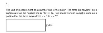 1.
The unit of measurement on a number line is the meter. The force (in newtons) on a
particle at x on the number line is F(x) = 4x. How much work (in joules) is done on a
particle that the force moves from x = 3 to x = 5?
joules