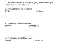 2. A solution consists of 8.00 g of Na,SO, added to 92.0 g of
water. Calculate the following:
a. The vapor pressure of water at
27°C.
(25.9 torr)
b. The boiling point of this water
solution
(100.955 °C)
c. The freezing point of this water
solution
(-3.42 °C)
