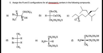 **Question 5:** Assign the R and S configurations for all stereogenic centers in the following compounds.

**Diagrams:**

- **(a)** Features a tetrahedral carbon center bonded to a bromine (Br), hydrogen (H), hydroxyl group (OH), and a propyl group (CH(CH₃)₂). This center is a chiral carbon.

- **(b)** Shows a carbon center involved in a double bond, attached to another carbon chain (CH=CH₂), a halogen (Cl), and two hydrogens. No chiral center present due to the double bond.

- **(c)** Displays a complex organic molecule with two chiral centers, each connected to chlorine (Cl) atoms.

- **(d)** Demonstrates a carbon molecule with two identical bromo (Br) groups on opposite sides, along with two hydrogen (H) atoms. It forms a symmetrical structure with no chiral center.

- **(e)** Depicts a central carbon bonded to an amino group (NH₂), hydrogen (H), and two identical ethyl chloride groups (CH₂CH₂Cl). The amino group creates a chiral center.

- **(f)** Consists of a central carbon attached to an amino group (NH₂), hydrogen (H), a methyl group (CH₃), and an ethylene glycol group (CH₂CH₂OH). The carbon is a chiral center.

These diagrams illustrate various molecular configurations, requiring the assignment of R and S configurations based on the spatial arrangement of atoms around each chiral carbon center.

