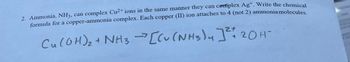 2. Ammonia, NH3, can complex Cu²+ ions in the same manner they can complex Ag+. Write the chemical
formula for a copper-ammonia complex. Each copper (II) ion attaches to 4 (not 2) ammonia molecules.
Cu(OH)₂ + NH3 → [Cu(NH3)4] ²20 H