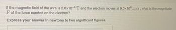 **Problem Statement:**

If the magnetic field of the wire is \(2.0 \times 10^{-4}\) T and the electron moves at \(9.0 \times 10^{6}\) m/s, what is the magnitude \( F \) of the force exerted on the electron?

Express your answer in newtons to two significant figures.

---

In this problem, you are asked to determine the force on an electron moving in a magnetic field. The relevant equation is the Lorentz force law, which is given by:

\[ F = qvB \sin(\theta) \]

where:
- \( F \) is the force,
- \( q \) is the charge of the electron (\(-1.6 \times 10^{-19}\) C),
- \( v \) is the velocity of the electron,
- \( B \) is the magnetic field strength,
- \( \theta \) is the angle between the velocity and the magnetic field.

For this exercise, assume that the angle \(\theta\) is 90 degrees, meaning the velocity is perpendicular to the magnetic field, thus \(\sin(\theta) = 1\). Therefore, the force can be simplified to:

\[ F = qvB \]