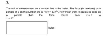 3.
The unit of measurement on a number line is the meter. The force (in newtons) on a
particle at x on the number line is F(x): 12e3x How much work (in joules) is done on
from
x = 0
a
particle
x = 2?
that
the
=
force
moves
to
joules