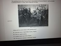 This painting shows artist Thomas Nast's interpretation of General Robert E. Lee's surrender
to General Ulysses S. Grant, which ended the Civil War.
QUESTION 7
Source: Galena-Jo Daviess County Historical Society
Where did the events shown in this painting occur?
A A private home in Appomattox County, Virginia
B The U.S. Capitol building
C A public church near Ford's Theatre
D The Governor's mansion in Richmond, Virginia
