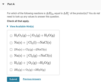 Part A
For which of the following reactions is AH equal to AH of the product(s)? You do not
need to look up any values to answer this question.
Check all that apply.
► View Available Hint(s)
H₂O₂(g) → O₂(g) + H₂O(g)
Na(s) + Cl₂(1)→NaCl(s)
2Na(s) + Cl2(g)→2NaCl(s)
Na(s) + Cl₂(g) →NaCl(s)
H₂(g) + O₂(g)→H₂O(g)
□ 2H₂(g) + O2(g)→2H₂O(g)
Submit
Previous Answers