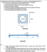 Square Beam AB having the circular hollow cross-section as shown in Figure Q4a and it is
loaded as shown in in Figure Qlb. If the beam material density is 8500kg/m'.
i) Draw the freebody diagram for the beam for the beam
i1) Obtain the equations for shear force in each segment of the beam
i1) Draw the shear force diagram
iv) Obtain the equations for bending moment develop for each segment of the beam
v) Draw the bending moment diagram for the beam
vi) Calculate the maximum bending stress developed.
(g-9.81m's')
$15cm
20cm
20cm
Figure Qla
3kNm
3m
2m
Figure Qlb
(b)
i) Select a beam from standard rolled steel beams to replace above beam (Partl (a)) and
Justify your selection
ii) A 5m high both end pin supported beam has the cross-section of Figure Qla Calculate the
maximum axial load that can be applied on the column. Also select a beam cross section
from standard rolled steel cross section to replace the above column
