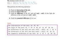 The program creates two sets:
setl
set ([1, 95, 87, 64, 32, 0, 66])
set2 =
set ([28, 66, 67, 22, 87, 95, 66])
Then performs the following operations:
1. Finds the intersection of the sets.
2. Finds the union of the sets.
3. Finds the difference of the setl and set2 (set1 – set2). It also finds the
difference of the set2 and set1 (set2 – set1).
4. Finds the symmetric difference of two sets.
Sample:
The intersection of the sets: 66
95
87
The union of the sets: 64
1
32
66
67
22 87
28
95
The difference of the set1 and set2 (set1
set2): 64
1
32
The difference of the set2 and set1 (set2
set1): 67
28
22
The symmetric difference of two sets: 64
67
22
28
32
