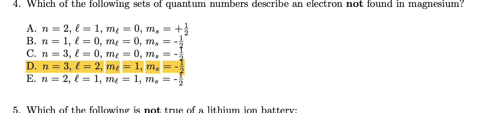 4. Which of the following sets of quantum numbers describe an electron not found in magnesium?
0, ms
:0, ms
:0, ms
1, те
0, те
А. п —
В. п
1,
С. п 3 3, 2
D. n = 3, l = 2, me = 1, ms
- 2,
0, те
%3D
1, тg
Е. п
1, тe —
6.
5. Which of the following is not true of a lithium ion batterv:
+ HINHININTIN
I| || || ||
