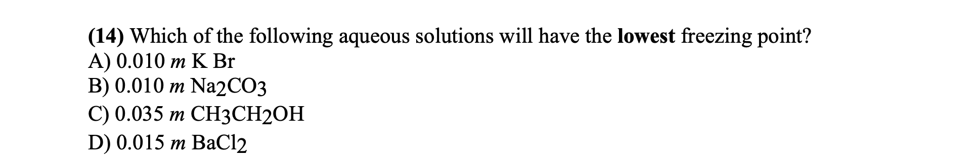 (14) Which of the following aqueous solutions will have the lowest freezing point?
А) 0.010 т K Br
B) 0.010 m Na2CO3
C) 0.035 m CH3CH2OH
D) 0.015 m BaCl2
