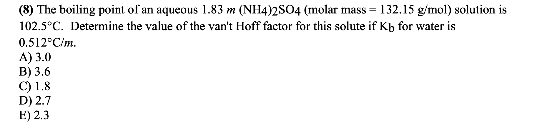 (8) The boiling point of an aqueous 1.83 m (NH4)2SO4 (molar mass = 132.15 g/mol) solution is
102.5°C. Determine the value of the van't Hoff factor for this solute if Kb for water is
0.512°C/m.
A) 3.0
B) 3.6
C) 1.8
D) 2.7
E) 2.3
