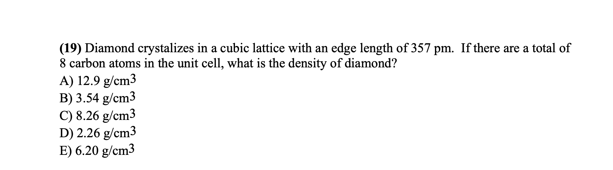 (19) Diamond crystalizes in a cubic lattice with an edge length of 357 pm. If there are a total of
8 carbon atoms in the unit cell, what is the density of diamond?
A) 12.9 g/cm3
B) 3.54 g/cm3
C) 8.26 g/cm3
D) 2.26 g/cm3
E) 6.20 g/cm3
