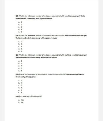 Q3) What is the minimum number of test cases required to fulfill condition coverage? Write
down the test cases along with expected values.
a. 1
b. 2
C.
c. 3
d. 4
e. 5
Q4) What is the minimum number of test cases required to fulfill decision-condition coverage?
Write down the test cases along with expected values.
a. 2
b. 3
C. 4
d. 5
e. 6
Q5) What is the minimum number of test cases required to fulfill multiple-condition coverage?
Write down the test cases along with expected values.
a. 2
b. 3
C. 4
d. 5
e. 6
Q6-a) What is the number of unique paths that are required to fulfill path coverage? Write
down each path sequence.
a. 3
b. 4
C. 5
d. 6
e. 7
f. 8
Q6-b) Is there any infeasible paths?
a. Yes
b. No