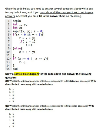 Given the code below you need to answer several questions about white box
testing techniques, which you must show all the steps you took to get to your
answers. After that you must fill in the answer sheet on eLearning.
1 begin
2
3
int x, y;
int z;
4 input(x, y); z = 0;
5- if(x
0 && y < 0) {
6
7
8
9- }else{
10
11 }
12 if (Z >= 0 || X ==
Y
13
Z--;
14 }
15 end
Z = x + y;
if(y > x)
Z++;
a. 1
b. 2
C.
3
d. 4
e. 5
Draw a control Flow diagram for the code above and answer the following
questions:
Q1) What is the minimum number of test cases required to fulfill statement coverage? Write
down the test cases along with expected values.
a. 1
b. 2
Z = X * y;
C. 3
d. 4
e. 5
y){
Q2) What is the minimum number of test cases required to fulfill decision coverage? Write
down the test cases along with expected values.