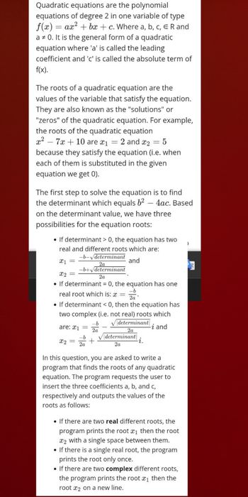 Quadratic equations are the polynomial
equations of degree 2 in one variable of type
f(x) = ax²+bx+c. Where a, b, c, ER and
a * 0. It is the general form of a quadratic
equation where 'a' is called the leading
coefficient and 'c' is called the absolute term of
f(x).
The roots of a quadratic equation are the
values of the variable that satisfy the equation.
They are also known as the "solutions" or
"zeros" of the quadratic equation. For example,
the roots of the quadratic equation
x²7x + 10 are *₁ = 2 and ₂
- 5
because they satisfy the equation (i.e. when
each of them is substituted in the given
equation we get 0).
The first step to solve the equation is to find
the determinant which equals 6² 4ac. Based
on the determinant value, we have three
possibilities for the equation roots:
●
If determinant > 0, the equation has two
real and different roots which are:
x1 =
and
-b-√determinant
2a
-b+√determinant
x2 =
2a
If determinant = 0, the equation has one
-b
real root which is: x =
2a
• If determinant < 0, then the equation has
two complex (i.e. not real) roots which
✓determinant
-i and
2a
are: x1 =
-b
2a
X2
=
-b
2a
determinant
2a
•
∙i.
In this question, you are asked to write a
program that finds the roots of any quadratic
equation. The program requests the user to
insert the three coefficients a, b, and c,
respectively and outputs the values of the
roots as follows:
• If there are two real different roots, the
program prints the root ₁ then the root
2 with a single space between them.
• If there is a single real root, the program
prints the root only once.
• If there are two complex different roots,
the program prints the root ₁ then the
root x2 on a new line.
)