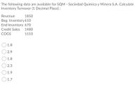 The following data are available for SQM - Sociedad Quimica y Minera S.A. Calculate
Inventory Turnover (1 Decimal Place):
Revenue
1850
Beg. Inventory 610
End Inventory 670
Credit Sales
1480
COGS
1110
1.8
2.9
1.8
2.3
1.9
O 1.7
