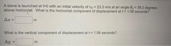 A stone is launched at t=0 with an initial velocity of vo = 23.3 m/s at an angle 80 = 38.2 degrees
above horizontal. What is the horizontal component of displacement at t = 1.06 seconds?
Ax=
m
What is the vertical component of displacement at t = 1.06 seconds?
Ay =
m