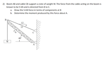 2) Boom AB and cable CB support a crate of weight W. The force from the cable acting on the boom is
known to be 5 kN and is directed from B to C.
B
W
a. Draw the 5-kN force in terms of components at B
b.
Determine the moment produced by this force about A.
5 m
12
13
40°
1
5
A