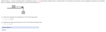 A block of mass m₁ = 36 kg on a horizontal surface is connected to a mass m₂ = 15.2 kg that hangs vertically as shown in the figure below. The two blocks are connected by a string of negligible mass passing over a frictionless
pulley. The coefficient of kinetic friction between m, and the horizontal surface is 0.24.
m₁
(a) What is the magnitude of the acceleration (in m/s²) of the hanging mass?
m/s²
Additional Materials
m₂
(b) Determine the magnitude of the tension (in N) in the cord above the hanging mass.
N
eBook