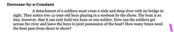 Decrease-by-a-Constant
A detachment of n soldiers must cross a wide and deep river with no bridge in
sight. They notice two 12-year-old boys playing in a rowboat by the shore. The boat is so
tiny, however, that it can only hold two boys or one soldier. How can the soldiers get
across the river and leave the boys in joint possession of the boat? How many times need
the boat pass from shore to shore?
1