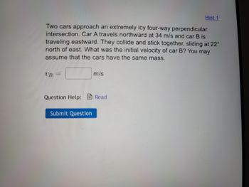 Two cars approach an extremely icy four-way perpendicular
intersection. Car A travels northward at 34 m/s and car B is
traveling eastward. They collide and stick together, sliding at 22°
north of east. What was the initial velocity of car B? You may
assume that the cars have the same mass.
UB
Question Help:
Submit Question
m/s
Hint 1
Read