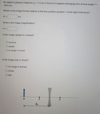 An object is placed a distance do = 7.0 cm in front of a negative (diverging) lens of focal length f =
-16.0 cm.
Where is the image formed relative to the lens position (positive to the right of the lens)?
=
d; =
What is the image magnification?
m =
cm
Is the image upright or inverted?
inverted
upright
no image is formed
Is the image real or virtual?
no image is formed
virtual
real
O
d.