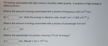 The energy associated with light comes in bundles called quanta. A quantum of light energy is
called a photon.
What is the amount of energy associated with a photon of frequency 4.80 x10¹4 Hz?
E =
eV (Note the energy in electron volts; recall 1 eV = 1.602 x10-19 J)
What is the amount of energy associated with a photon of wavelength 410 nm?
E =
eV
What is the wavelength of a photon carrying 2.70 eV of energy?
λ =
nm (Recall 1 nm = 10-9 m)