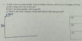 1. A ball is thrown horizontally with an initial velocity of 67 m/s at a height of 76 m.
a) How long will it be in the air?
b) How far horizontally will it travel?
c) What is the final velocity of the ball when it hits the ground?
67MIS
76m
la)
lb)
1c)