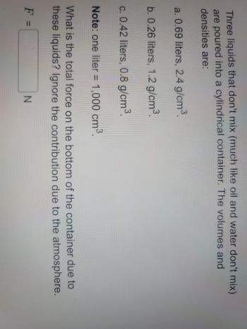 Three liquids that don't mix (much like oil and water don't mix)
are poured into a cylindrical container. The volumes and
densities are:
a. 0.69 liters, 2.4 g/cm³.
b. 0.26 liters, 1.2 g/cm³.
c. 0.42 liters, 0.8 g/cm³.
Note: one liter = 1,000 cm³.
What is the total force on the bottom of the container due to
these liquids? Ignore the contribution due to the atmosphere.
F =
N