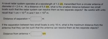 A naval radar system operates at a wavelength of 1.3 cm, transmitted from a circular antenna of
diameter d = 2.4 m. At a distance of 5.5 km, what is the smallest distance between two small
boats such that the radar system can resolve them as two separate objects? Be careful with units:
recall that 1 cm = 10-2 m and 1 km = 10³ m.
Distance of separation =
m
If the separation between two small boats is only 16 m, what is the maximum distance from the
antenna that they can be such that the antenna can resolve them as two separate objects?
Distance from antenna =
km