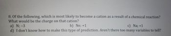 8. Of the following, which is most likely to become a cation as a result of a chemical reaction?
What would be the charge on that cation?
a) N; -3
b) Ne; +1
c) Na; +1
d) I don't know how to make this type of prediction. Aren't there too many variables to tell?