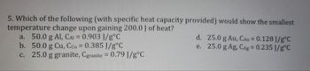 5. Which of the following (with specific heat capacity provided) would show the smallest
temperature change upon gaining 200.0 J of heat?
a. 50.0 g Al, CAI = 0.903 J/g°C
b. 50.0 g Cu, Ccu = 0.385 J/g°C
c. 25.0 g granite, Cgranite = 0.79 J/g°C
d. 25.0 g Au, CAu = 0.128 J/g °C
e. 25.0 g Ag, CAg = 0.235 J/g°C