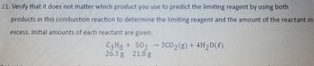 21. Verify that it does not matter which product you use to predict the limiting reagent by using both
products in this combustion reaction to determine the limiting reagent and the amount of the reactant in
excess. Initial amounts of each reactant are given.
C3H8 + 502
26.3 g 21.8 g
1
3C0₂(g) + 4H₂O(l)